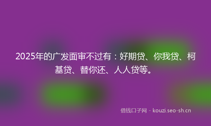 2025年的广发面审不过有：好期贷、你我贷、柯基贷、替你还、人人贷等。