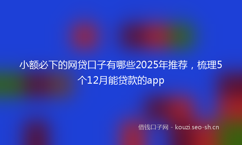 小额必下的网贷口子有哪些2025年推荐，梳理5个12月能贷款的app