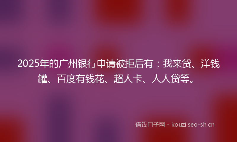 2025年的广州银行申请被拒后有：我来贷、洋钱罐、百度有钱花、超人卡、人人贷等。