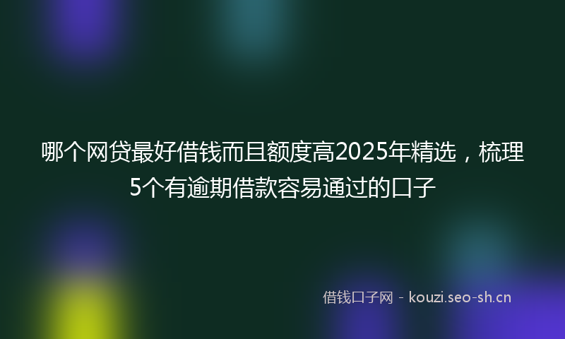 哪个网贷最好借钱而且额度高2025年精选,梳理5个有逾期借款容易通过的口子