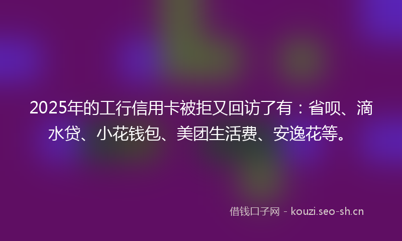 2025年的工行信用卡被拒又回访了有：省呗、滴水贷、小花钱包、美团生活费、安逸花等。