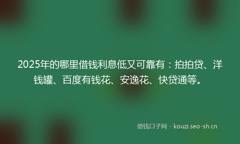 2025年的哪里借钱利息低又可靠有：拍拍贷、洋钱罐、百度有钱花、安逸花、快贷通等。