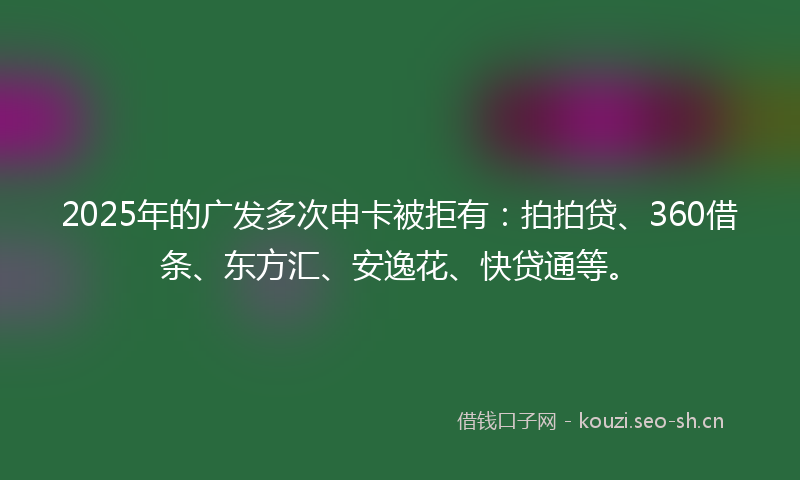 2025年的广发多次申卡被拒有：拍拍贷、360借条、东方汇、安逸花、快贷通等。