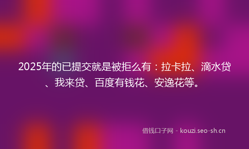 2025年的已提交就是被拒么有：拉卡拉、滴水贷、我来贷、百度有钱花、安逸花等。