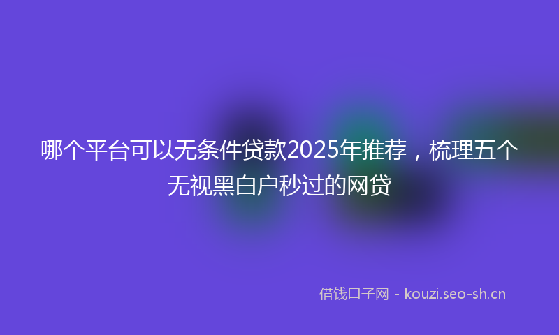 哪个平台可以无条件贷款2025年推荐，梳理五个无视黑白户秒过的网贷
