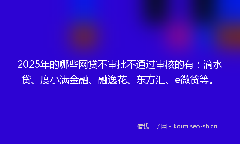 2025年的哪些网贷不审批不通过审核的有：滴水贷、度小满金融、融逸花、东方汇、e微贷等。