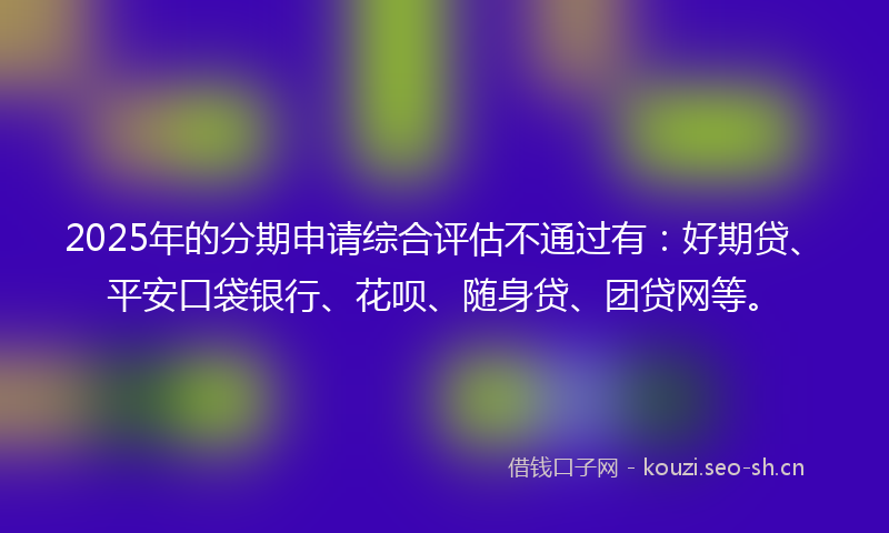 2025年的分期申请综合评估不通过有：好期贷、平安口袋银行、花呗、随身贷、团贷网等。