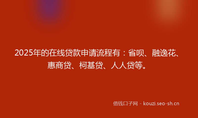 2025年的在线贷款申请流程有：省呗、融逸花、惠商贷、柯基贷、人人贷等。