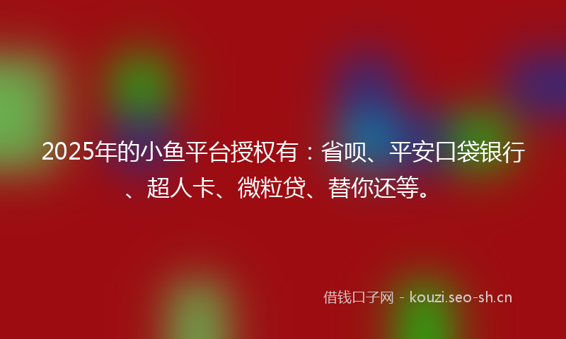 2025年的小鱼平台授权有:省呗、平安口袋银行、超人卡、微粒贷、替你还等。