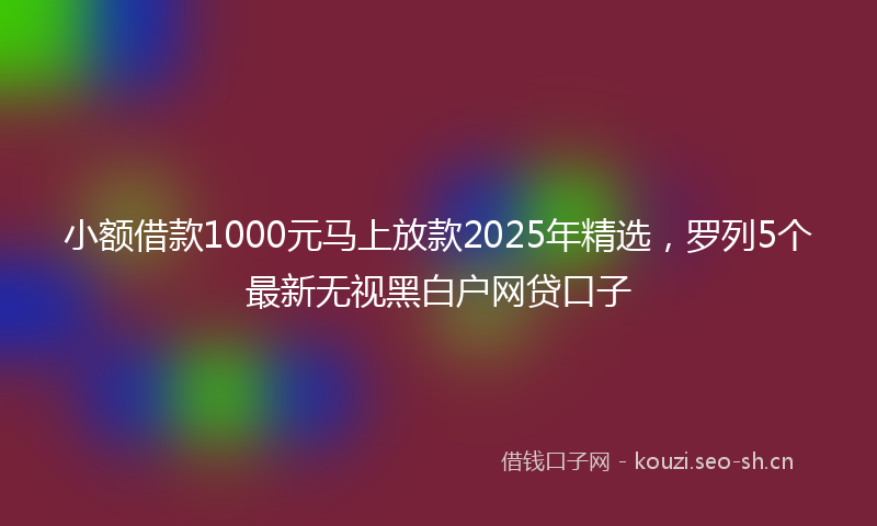 小额借款1000元马上放款2025年精选，罗列5个最新无视黑白户网贷口子