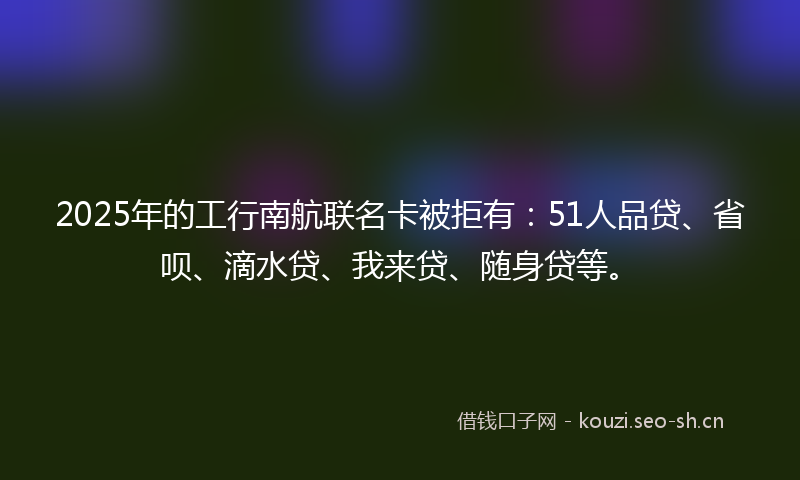 2025年的工行南航联名卡被拒有：51人品贷、省呗、滴水贷、我来贷、随身贷等。