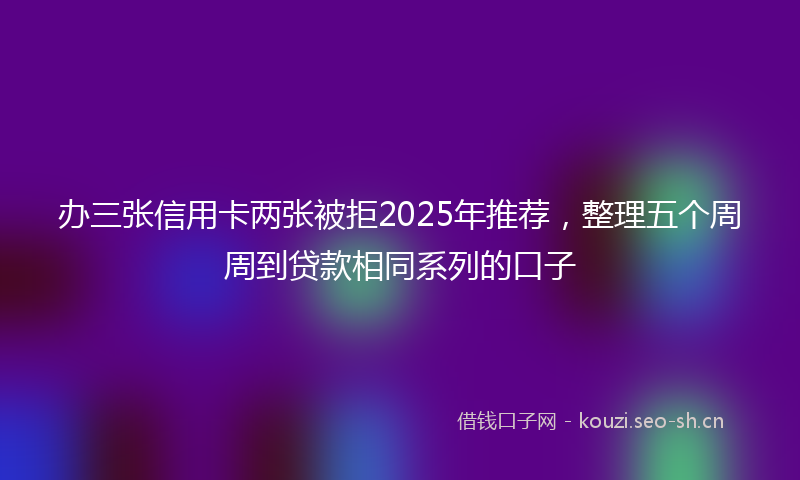 办三张信用卡两张被拒2025年推荐，整理五个周周到贷款相同系列的口子