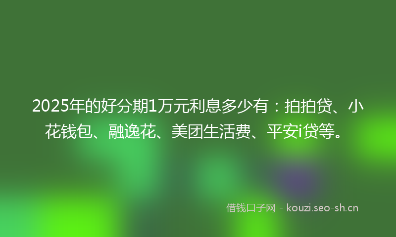 2025年的好分期1万元利息多少有：拍拍贷、小花钱包、融逸花、美团生活费、平安i贷等。