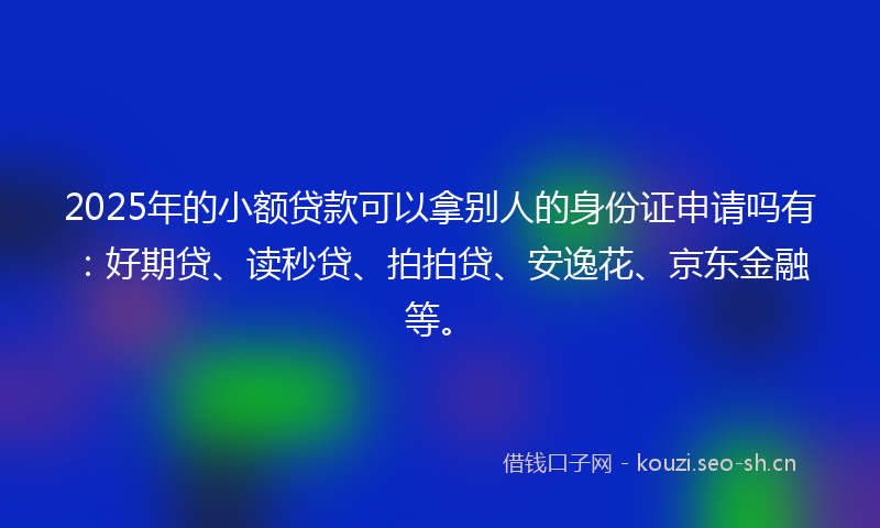2025年的小额贷款可以拿别人的身份证申请吗有：好期贷、读秒贷、拍拍贷、安逸花、京东金融等。