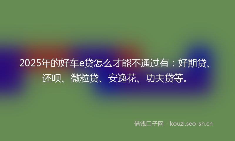 2025年的好车e贷怎么才能不通过有：好期贷、还呗、微粒贷、安逸花、功夫贷等。