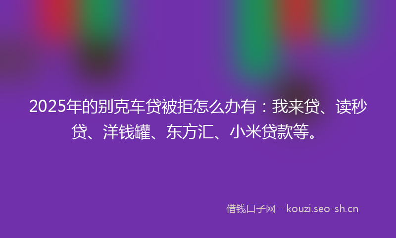 2025年的别克车贷被拒怎么办有：我来贷、读秒贷、洋钱罐、东方汇、小米贷款等。