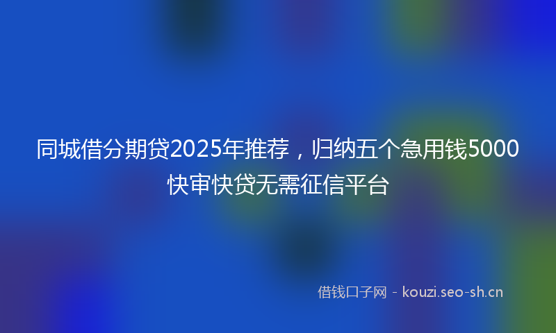 同城借分期贷2025年推荐，归纳五个急用钱5000快审快贷无需征信平台