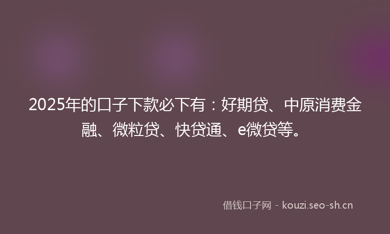 2025年的口子下款必下有：好期贷、中原消费金融、微粒贷、快贷通、e微贷等。