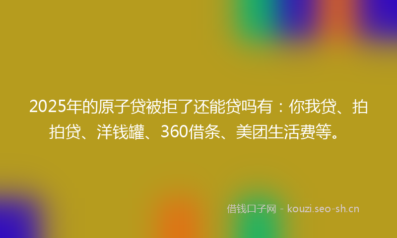 2025年的原子贷被拒了还能贷吗有:你我贷、拍拍贷、洋钱罐、360借条、美团生活费等。