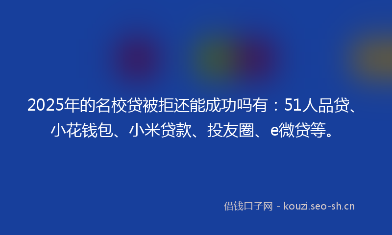 2025年的名校贷被拒还能成功吗有：51人品贷、小花钱包、小米贷款、投友圈、e微贷等。