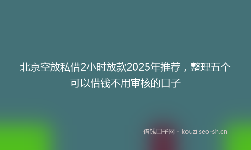 北京空放私借2小时放款2025年推荐，整理五个可以借钱不用审核的口子