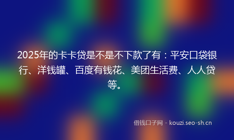 2025年的卡卡贷是不是不下款了有：平安口袋银行、洋钱罐、百度有钱花、美团生活费、人人贷等。