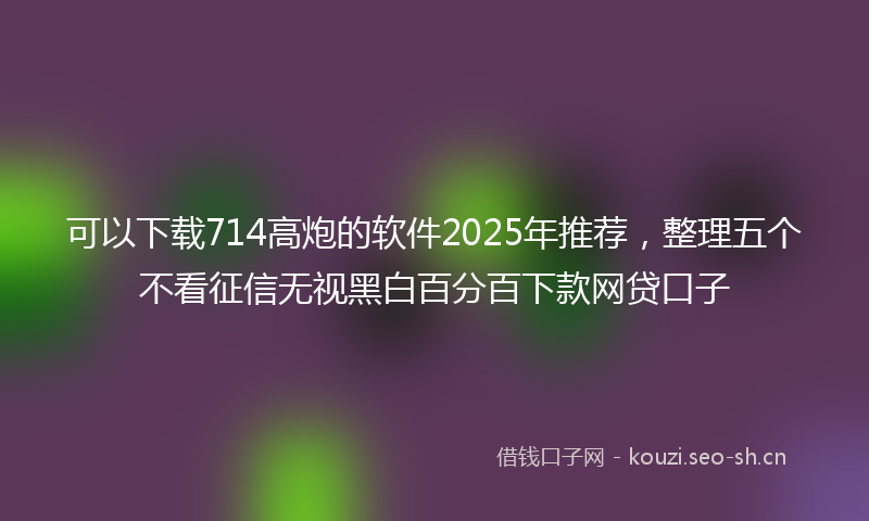 可以下载714高炮的软件2025年推荐，整理五个不看征信无视黑白百分百下款网贷口子