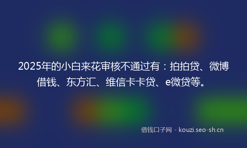 2025年的小白来花审核不通过有:拍拍贷、微博借钱、东方汇、维信卡卡贷、e微贷等。