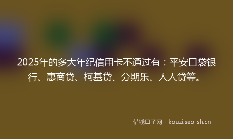 2025年的多大年纪信用卡不通过有：平安口袋银行、惠商贷、柯基贷、分期乐、人人贷等。
