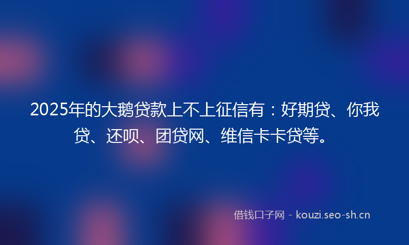 2025年的大鹅贷款上不上征信有：好期贷、你我贷、还呗、团贷网、维信卡卡贷等。