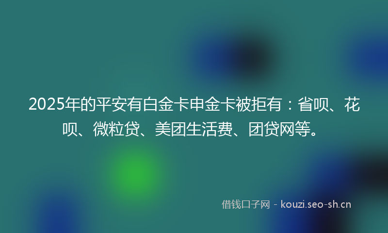 2025年的平安有白金卡申金卡被拒有：省呗、花呗、微粒贷、美团生活费、团贷网等。