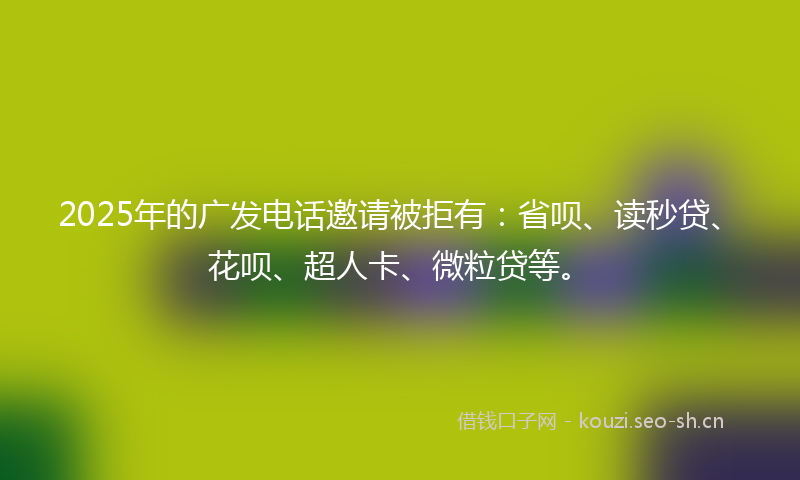 2025年的广发电话邀请被拒有：省呗、读秒贷、花呗、超人卡、微粒贷等。