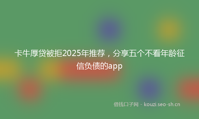 卡牛厚贷被拒2025年推荐,分享五个不看年龄征信负债的app