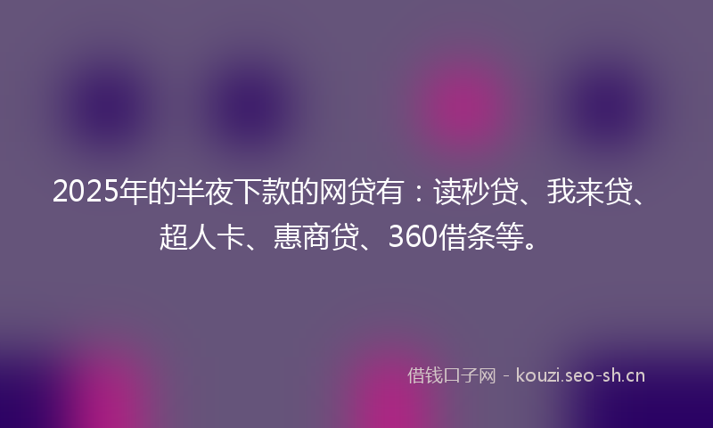 2025年的半夜下款的网贷有：读秒贷、我来贷、超人卡、惠商贷、360借条等。