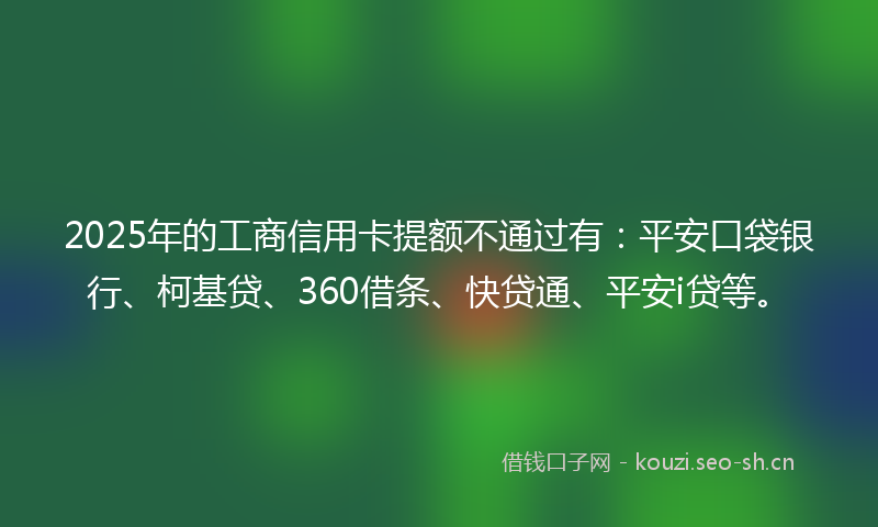 2025年的工商信用卡提额不通过有：平安口袋银行、柯基贷、360借条、快贷通、平安i贷等。