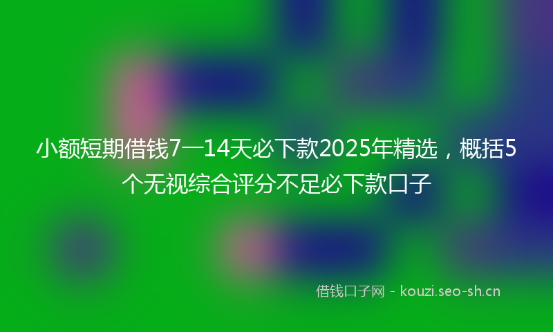 小额短期借钱7一14天必下款2025年精选，概括5个无视综合评分不足必下款口子