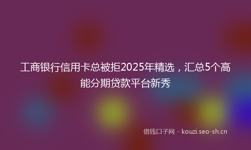 工商银行信用卡总被拒2025年精选，汇总5个高能分期贷款平台新秀