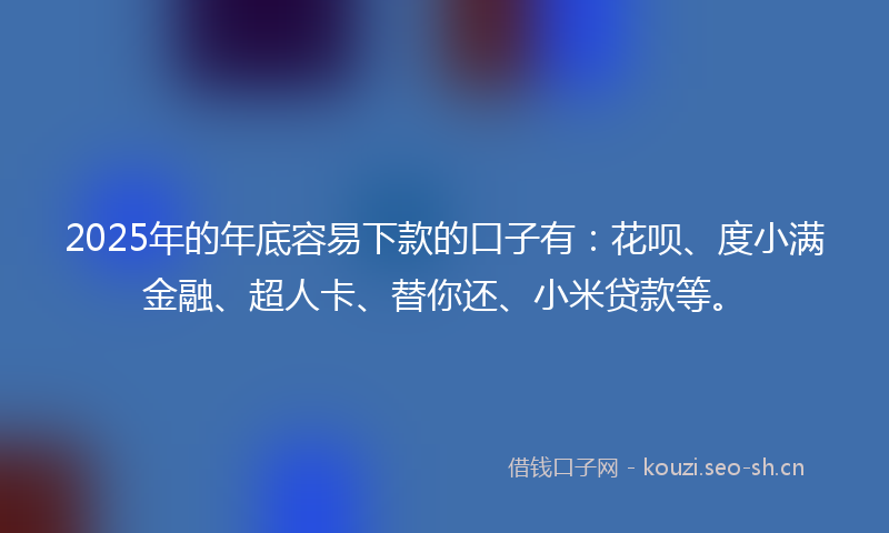 2025年的年底容易下款的口子有：花呗、度小满金融、超人卡、替你还、小米贷款等。
