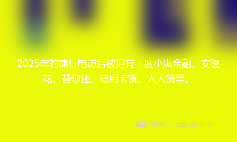 2025年的建行电访后被拒有：度小满金融、安逸花、替你还、信用卡贷、人人贷等。