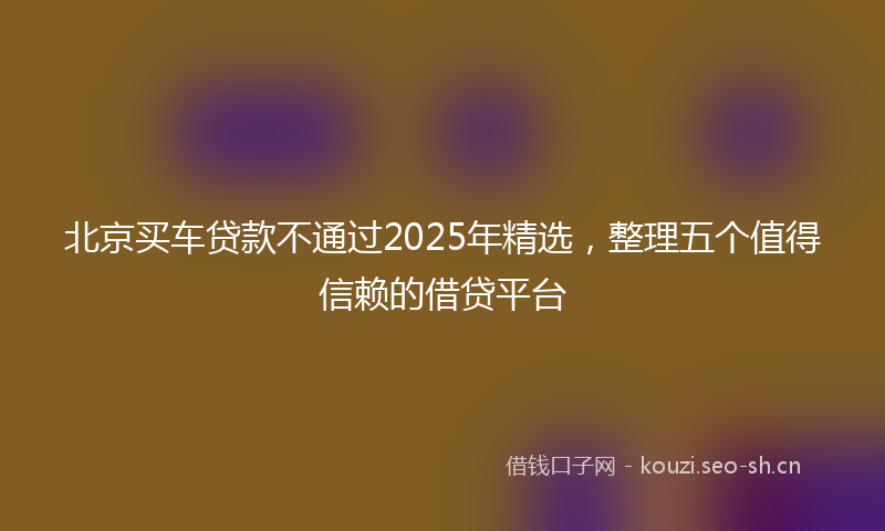 北京买车贷款不通过2025年精选，整理五个值得信赖的借贷平台