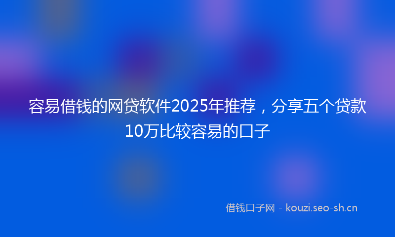 容易借钱的网贷软件2025年推荐，分享五个贷款10万比较容易的口子