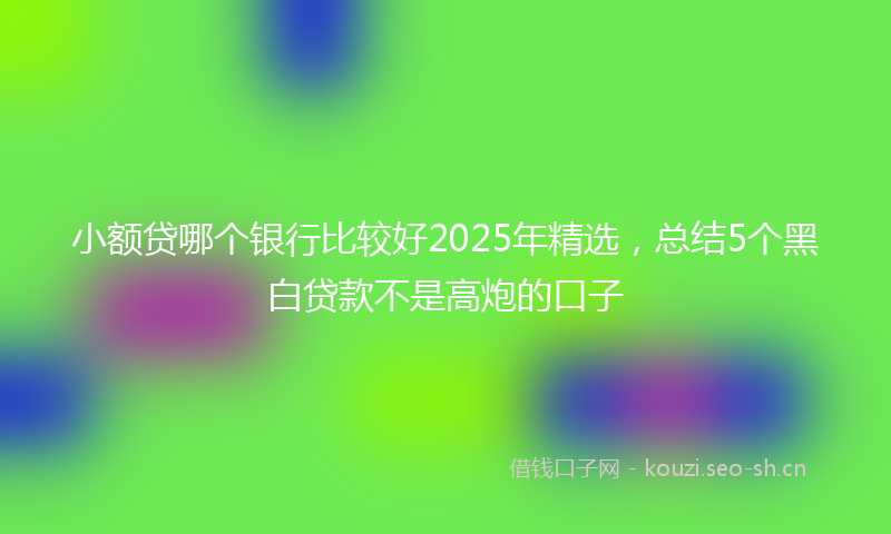 小额贷哪个银行比较好2025年精选,总结5个黑白贷款不是高炮的口子