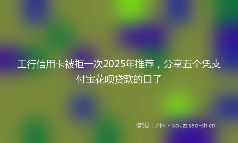 工行信用卡被拒一次2025年推荐，分享五个凭支付宝花呗贷款的口子