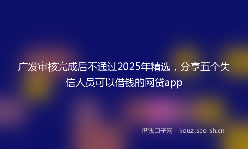 广发审核完成后不通过2025年精选，分享五个失信人员可以借钱的网贷app