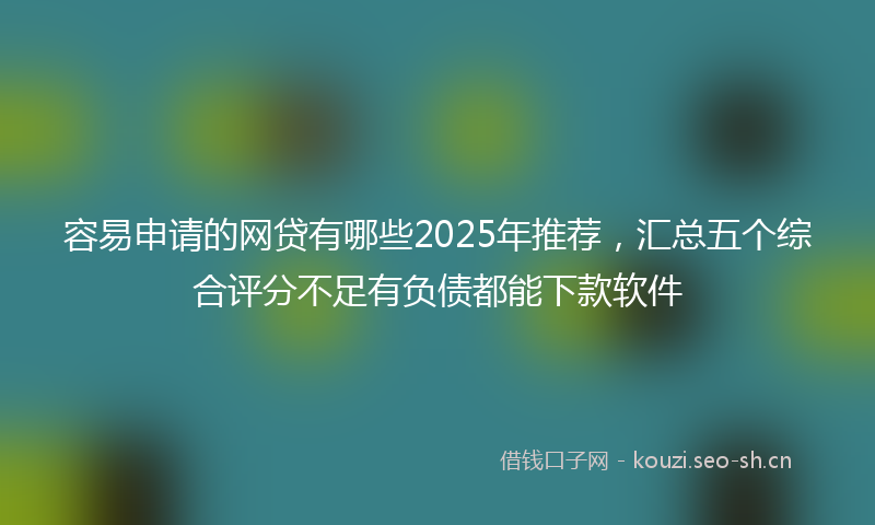 容易申请的网贷有哪些2025年推荐，汇总五个综合评分不足有负债都能下款软件