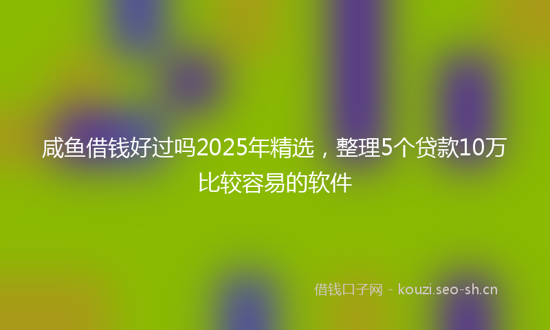 咸鱼借钱好过吗2025年精选，整理5个贷款10万比较容易的软件