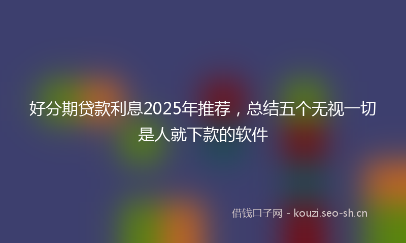 好分期贷款利息2025年推荐，总结五个无视一切是人就下款的软件