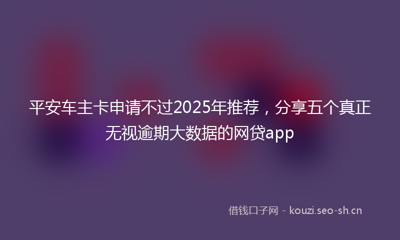 平安车主卡申请不过2025年推荐，分享五个真正无视逾期大数据的网贷app