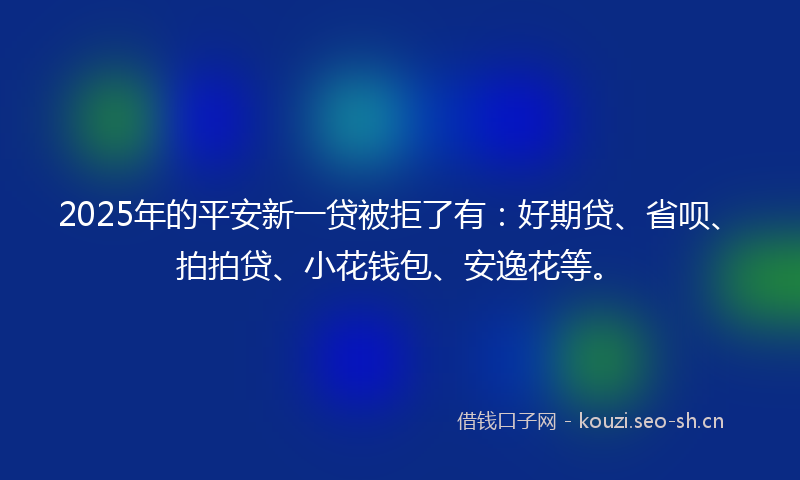 2025年的平安新一贷被拒了有：好期贷、省呗、拍拍贷、小花钱包、安逸花等。