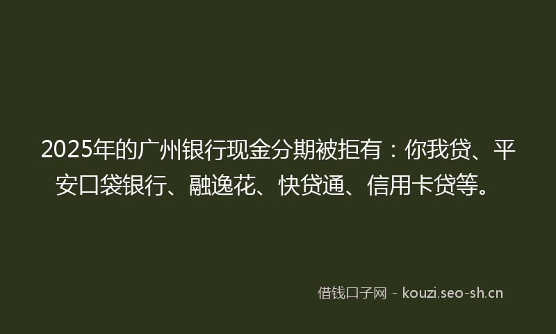 2025年的广州银行现金分期被拒有：你我贷、平安口袋银行、融逸花、快贷通、信用卡贷等。